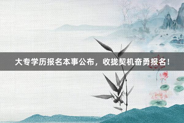 大专学历报名本事公布，收拢契机奋勇报名！