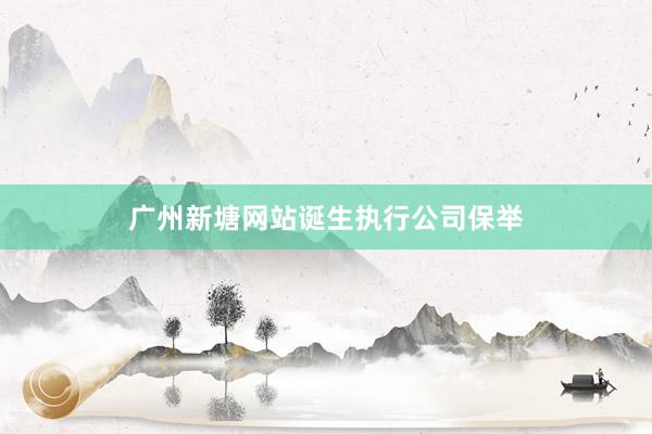 广州新塘网站诞生执行公司保举