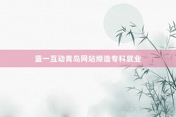蓝一互动青岛网站缔造专科就业