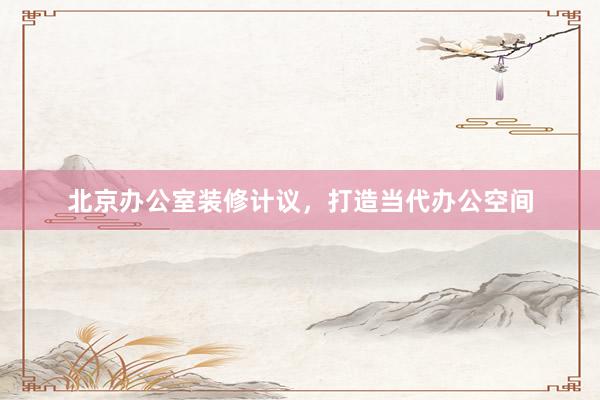 北京办公室装修计议，打造当代办公空间