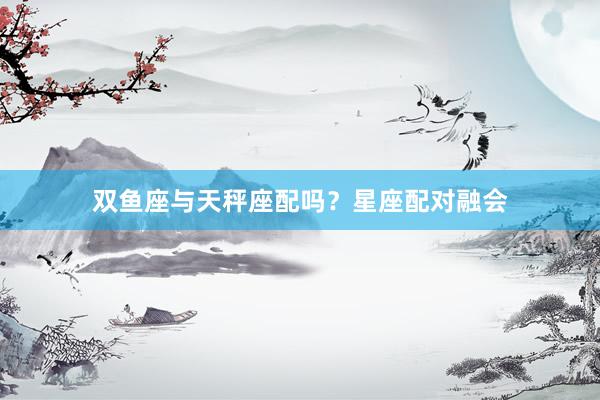 双鱼座与天秤座配吗？星座配对融会