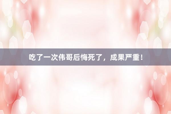吃了一次伟哥后悔死了，成果严重！