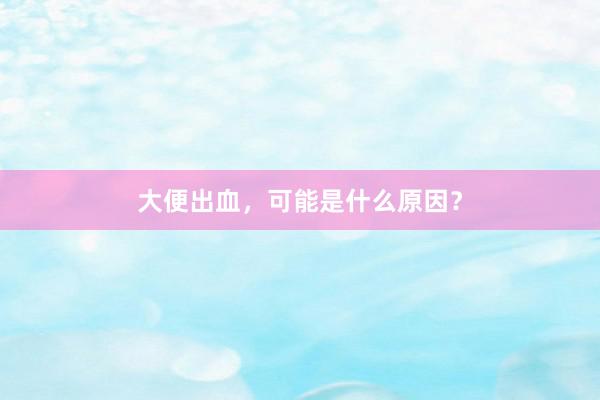 大便出血，可能是什么原因？